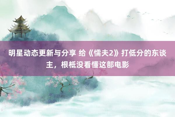 明星动态更新与分享 给《懦夫2》打低分的东谈主，根柢没看懂这部电影