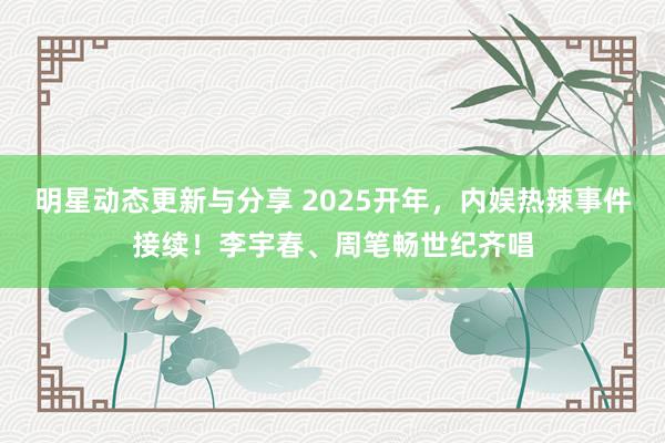 明星动态更新与分享 2025开年，内娱热辣事件接续！李宇春、周笔畅世纪齐唱