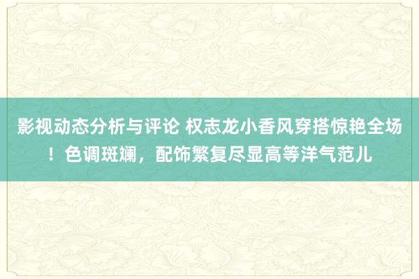 影视动态分析与评论 权志龙小香风穿搭惊艳全场！色调斑斓，配饰繁复尽显高等洋气范儿