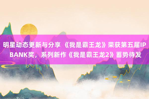 明星动态更新与分享 《我是霸王龙》荣获第五届IP BANK奖，系列新作《我是霸王龙2》蓄势待发