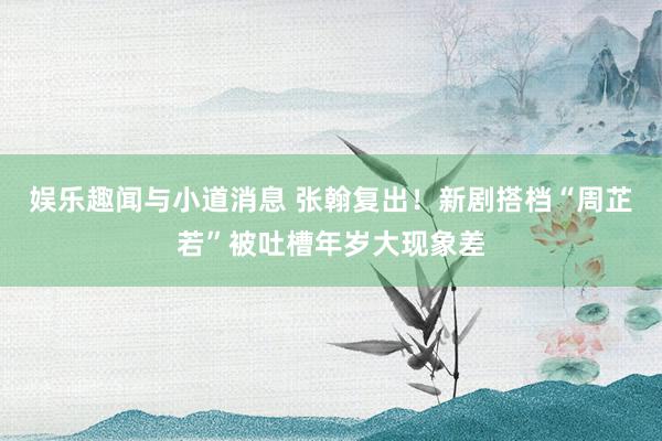 娱乐趣闻与小道消息 张翰复出！新剧搭档“周芷若”被吐槽年岁大现象差