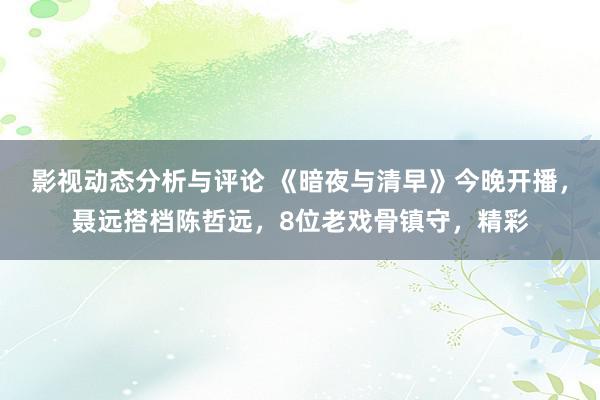 影视动态分析与评论 《暗夜与清早》今晚开播，聂远搭档陈哲远，8位老戏骨镇守，精彩