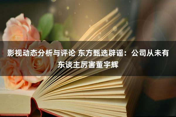 影视动态分析与评论 东方甄选辟谣：公司从未有东谈主厉害董宇辉