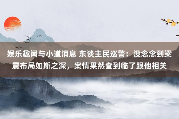 娱乐趣闻与小道消息 东谈主民巡警：没念念到梁震布局如斯之深，案情果然查到临了跟他相关