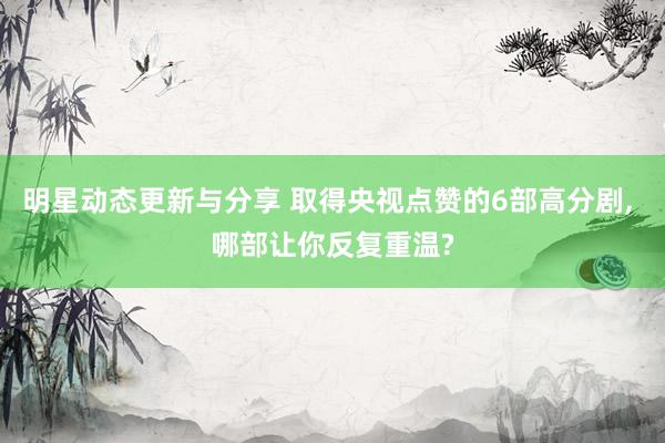 明星动态更新与分享 取得央视点赞的6部高分剧, 哪部让你反复重温?