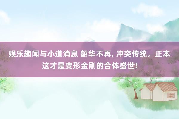 娱乐趣闻与小道消息 韶华不再, 冲突传统。正本这才是变形金刚的合体盛世!