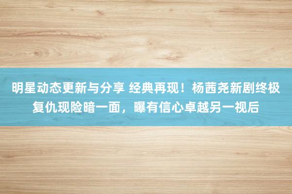 明星动态更新与分享 经典再现！杨茜尧新剧终极复仇现险暗一面，曝有信心卓越另一视后