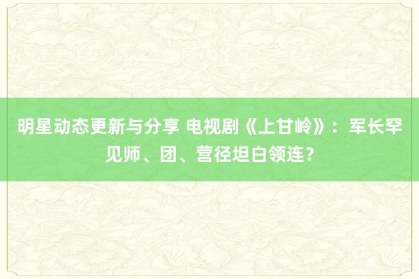 明星动态更新与分享 电视剧《上甘岭》：军长罕见师、团、营径坦白领连？