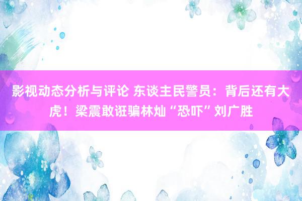 影视动态分析与评论 东谈主民警员：背后还有大虎！梁震敢诳骗林灿“恐吓”刘广胜