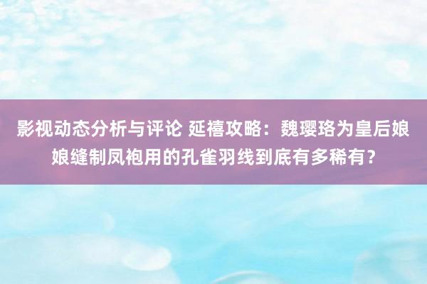 影视动态分析与评论 延禧攻略：魏璎珞为皇后娘娘缝制凤袍用的孔雀羽线到底有多稀有？