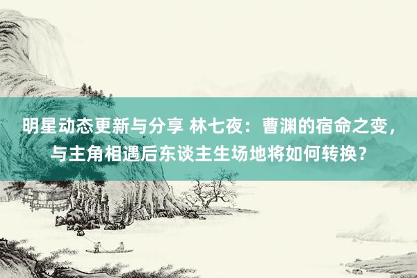 明星动态更新与分享 林七夜：曹渊的宿命之变，与主角相遇后东谈主生场地将如何转换？