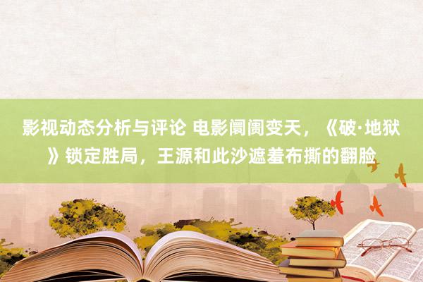 影视动态分析与评论 电影阛阓变天，《破·地狱》锁定胜局，王源和此沙遮羞布撕的翻脸