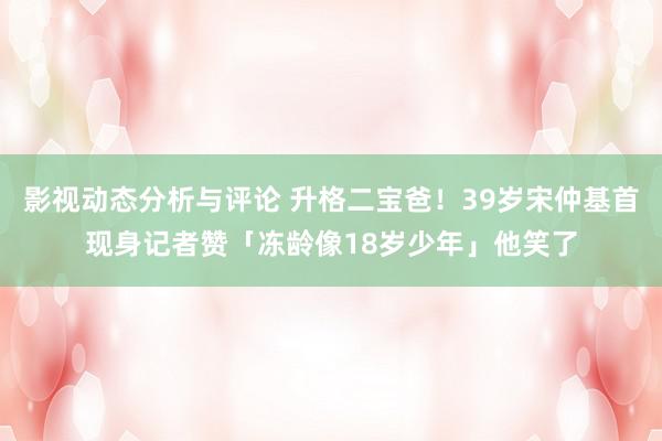 影视动态分析与评论 升格二宝爸！39岁宋仲基首现身　记者赞「冻龄像18岁少年」他笑了