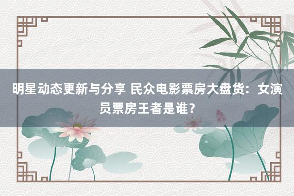 明星动态更新与分享 民众电影票房大盘货：女演员票房王者是谁？