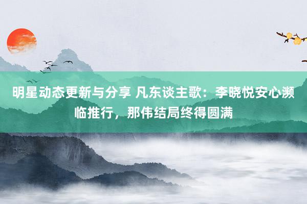 明星动态更新与分享 凡东谈主歌：李晓悦安心濒临推行，那伟结局终得圆满