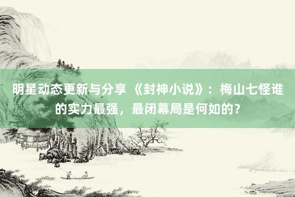 明星动态更新与分享 《封神小说》：梅山七怪谁的实力最强，最闭幕局是何如的？