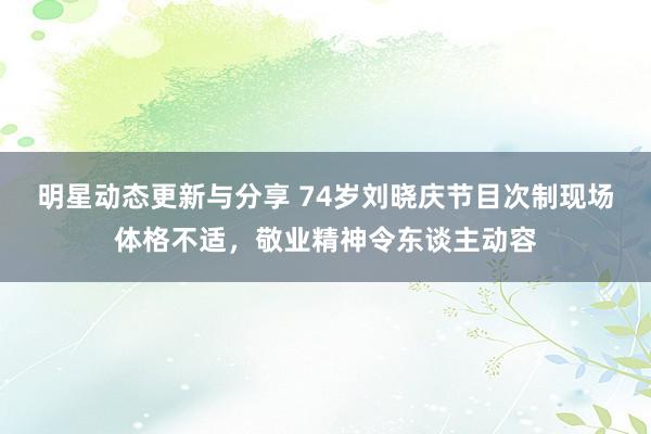 明星动态更新与分享 74岁刘晓庆节目次制现场体格不适，敬业精神令东谈主动容