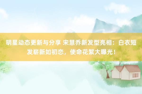 明星动态更新与分享 宋慧乔新发型亮相：白衣短发崭新如初恋，使命花絮大曝光！