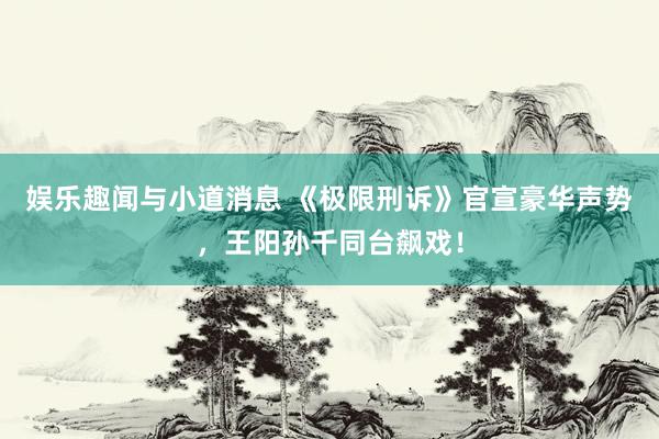 娱乐趣闻与小道消息 《极限刑诉》官宣豪华声势，王阳孙千同台飙戏！