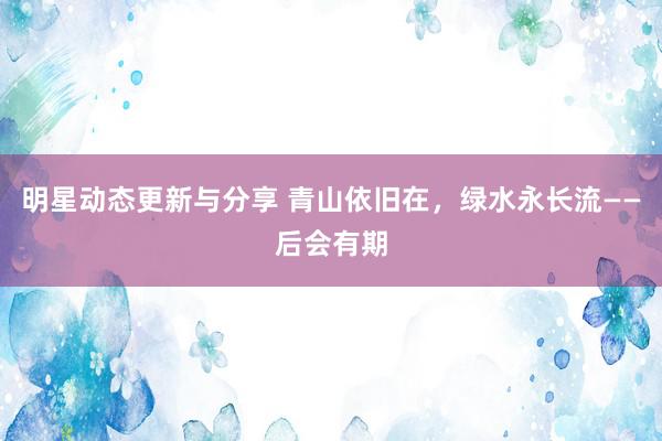 明星动态更新与分享 青山依旧在，绿水永长流——后会有期