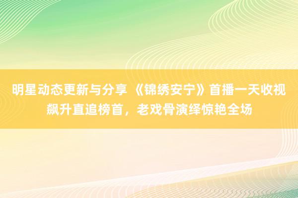 明星动态更新与分享 《锦绣安宁》首播一天收视飙升直追榜首，老戏骨演绎惊艳全场