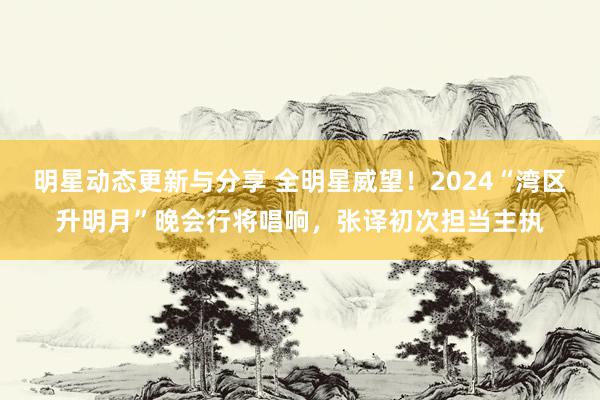 明星动态更新与分享 全明星威望！2024“湾区升明月”晚会行将唱响，张译初次担当主执