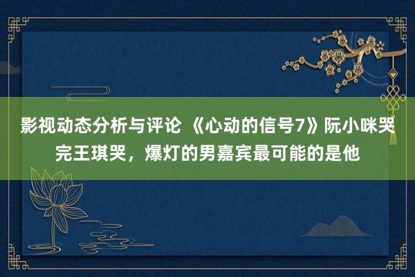 影视动态分析与评论 《心动的信号7》阮小咪哭完王琪哭，爆灯的男嘉宾最可能的是他