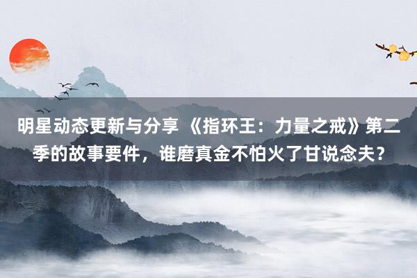 明星动态更新与分享 《指环王：力量之戒》第二季的故事要件，谁磨真金不怕火了甘说念夫？