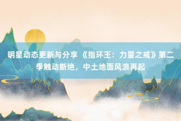 明星动态更新与分享 《指环王：力量之戒》第二季触动断绝，中土地面风浪再起