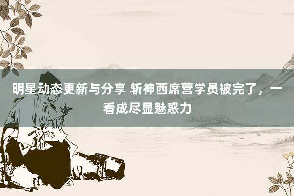 明星动态更新与分享 斩神西席营学员被完了，一看成尽显魅惑力