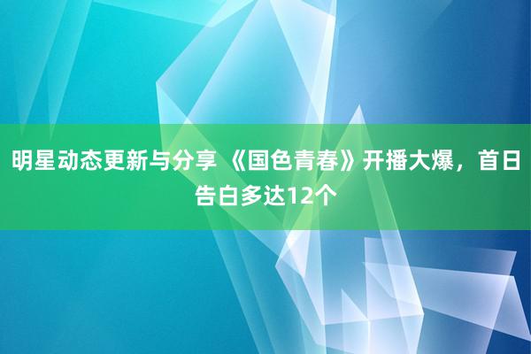 明星动态更新与分享 《国色青春》开播大爆，首日告白多达12个