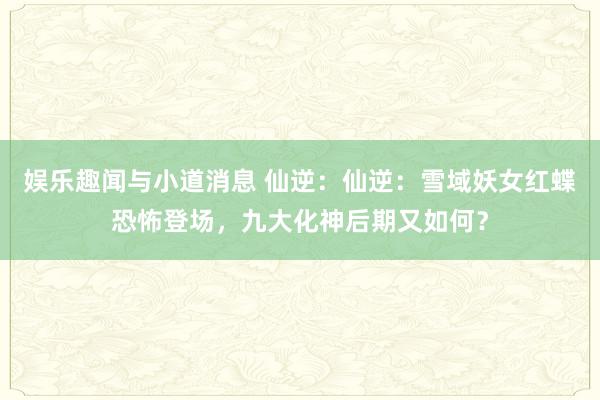 娱乐趣闻与小道消息 仙逆：仙逆：雪域妖女红蝶恐怖登场，九大化神后期又如何？