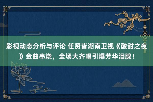 影视动态分析与评论 任贤皆湖南卫视《酸甜之夜》金曲串烧，全场大齐唱引爆芳华泪腺！