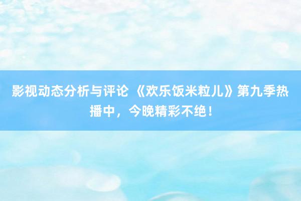 影视动态分析与评论 《欢乐饭米粒儿》第九季热播中，今晚精彩不绝！