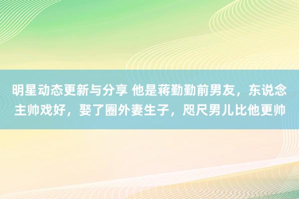 明星动态更新与分享 他是蒋勤勤前男友，东说念主帅戏好，娶了圈外妻生子，咫尺男儿比他更帅