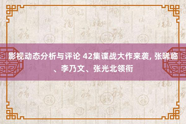 影视动态分析与评论 42集谍战大作来袭, 张晞临、李乃文、张光北领衔