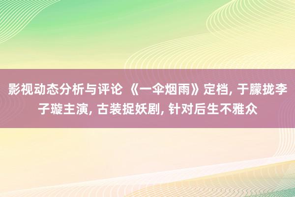 影视动态分析与评论 《一伞烟雨》定档, 于朦拢李子璇主演, 古装捉妖剧, 针对后生不雅众