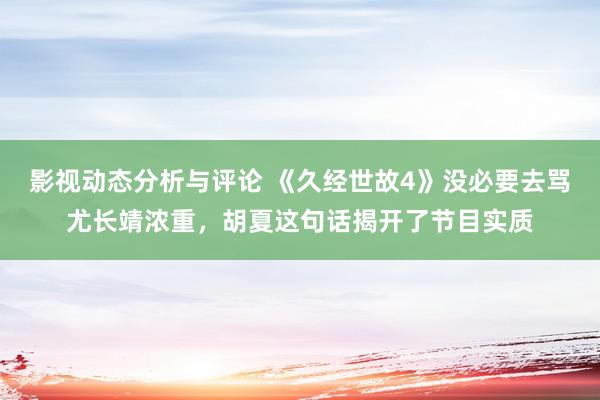 影视动态分析与评论 《久经世故4》没必要去骂尤长靖浓重，胡夏这句话揭开了节目实质