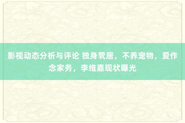 影视动态分析与评论 独身茕居，不养宠物，爱作念家务，李维嘉现状曝光