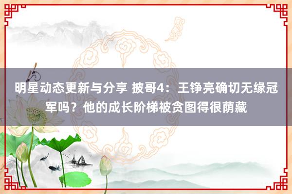 明星动态更新与分享 披哥4：王铮亮确切无缘冠军吗？他的成长阶梯被贪图得很荫藏