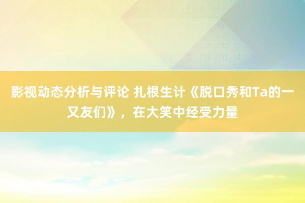 影视动态分析与评论 扎根生计《脱口秀和Ta的一又友们》，在大笑中经受力量