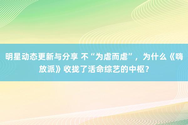 明星动态更新与分享 不“为虐而虐”，为什么《嗨放派》收拢了活命综艺的中枢？