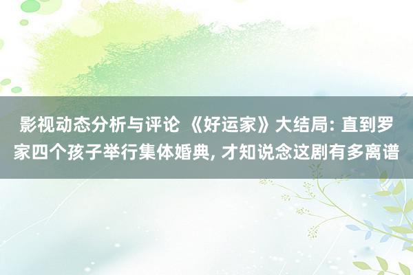 影视动态分析与评论 《好运家》大结局: 直到罗家四个孩子举行集体婚典, 才知说念这剧有多离谱