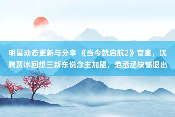 明星动态更新与分享 《当今就启航2》官宣，沈腾贾冰回想三新东说念主加盟，范丞丞缺憾退出