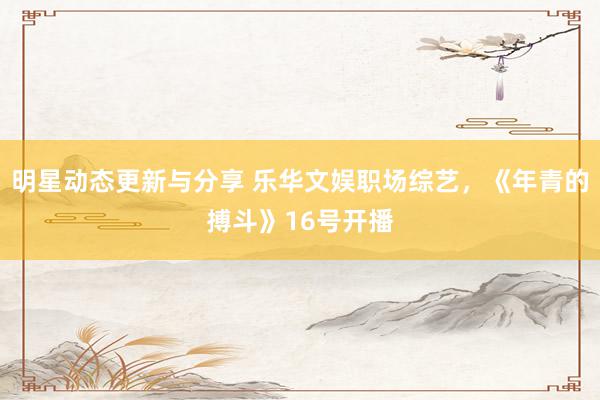 明星动态更新与分享 乐华文娱职场综艺，《年青的搏斗》16号开播