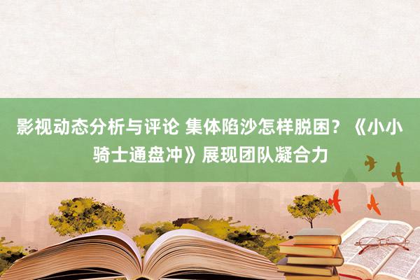 影视动态分析与评论 集体陷沙怎样脱困？《小小骑士通盘冲》展现团队凝合力