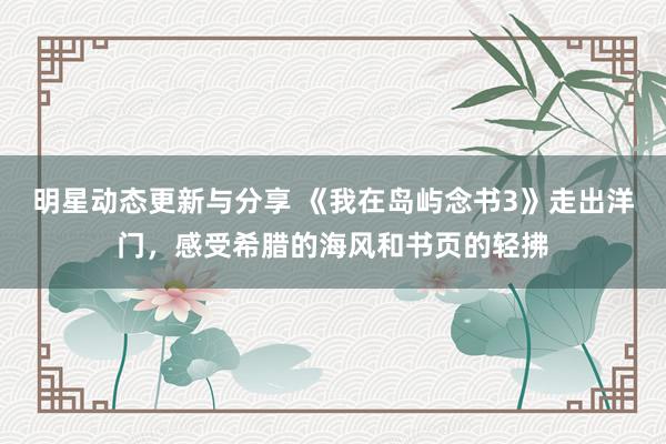 明星动态更新与分享 《我在岛屿念书3》走出洋门，感受希腊的海风和书页的轻拂