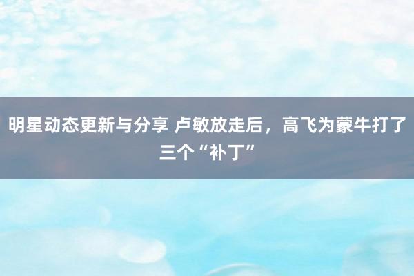 明星动态更新与分享 卢敏放走后，高飞为蒙牛打了三个“补丁”