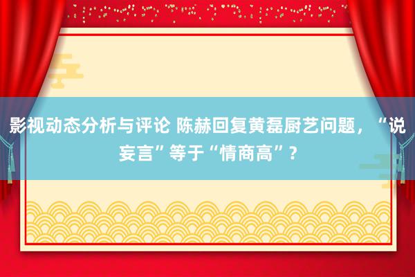 影视动态分析与评论 陈赫回复黄磊厨艺问题，“说妄言”等于“情商高”？