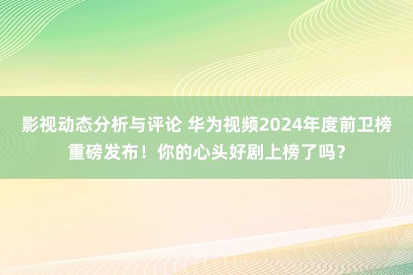 影视动态分析与评论 华为视频2024年度前卫榜重磅发布！你的心头好剧上榜了吗？